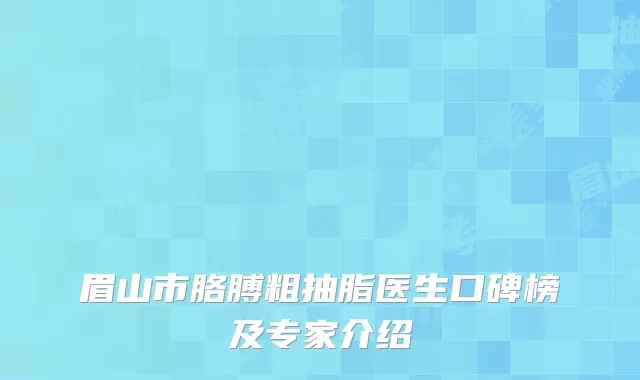 眉山市胳膊粗抽脂医生口碑榜及专家介绍