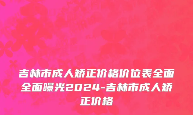 吉林市成人矫正价格价位表全面全面曝光2024-吉林市成人矫正价格