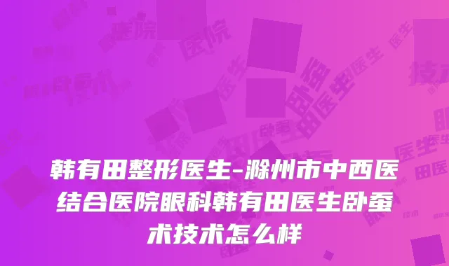 韩有田整形医生-滁州市中西医结合医院眼科韩有田医生卧蚕术技术怎么样