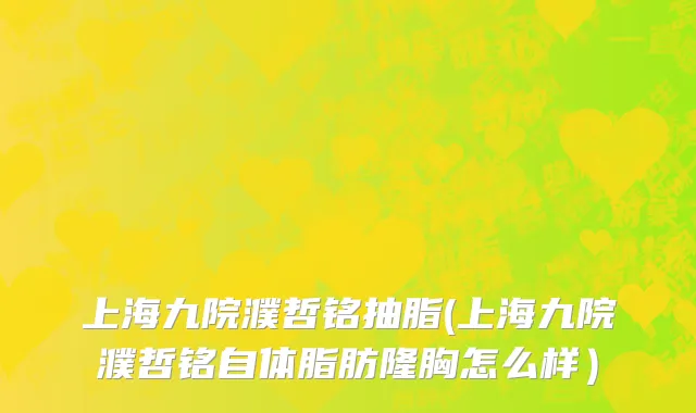 上海九院濮哲铭抽脂(上海九院濮哲铭自体脂肪隆胸怎么样）