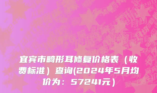 宜宾市畸形耳修复价格表（收费标准）查询(2024年5月均价为：57241元）