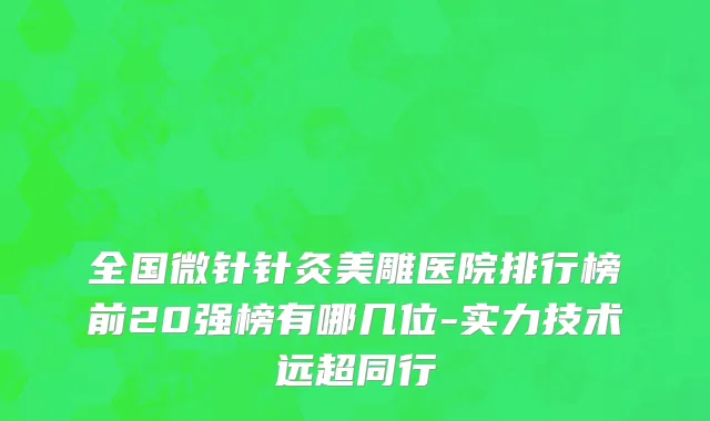 全国微针针灸美雕医院排行榜前20强榜有哪几位-实力技术远超同行
