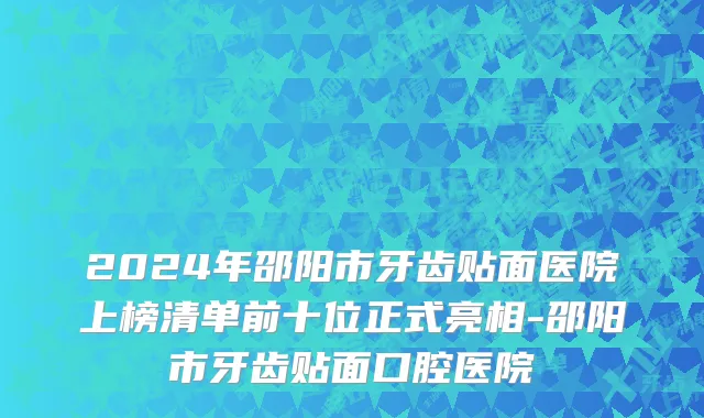 2024年邵阳市牙齿贴面医院上榜清单前十位正式亮相-邵阳市牙齿贴面口腔医院