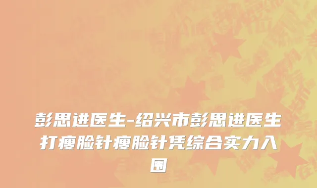 彭思进医生-绍兴市彭思进医生打瘦脸针瘦脸针凭综合实力入围