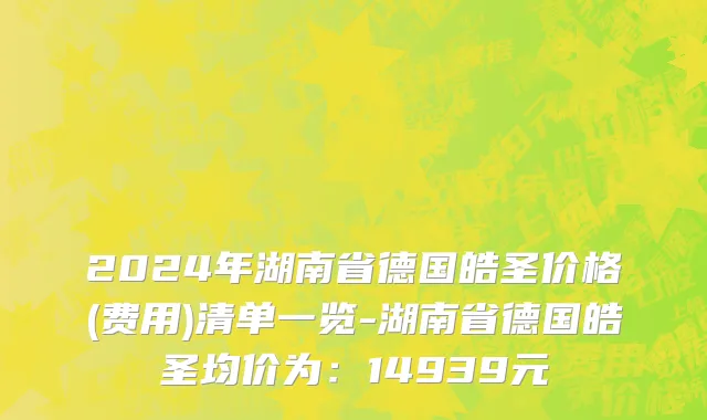 2024年湖南省德国皓圣价格(费用)清单一览-湖南省德国皓圣均价为：14939元