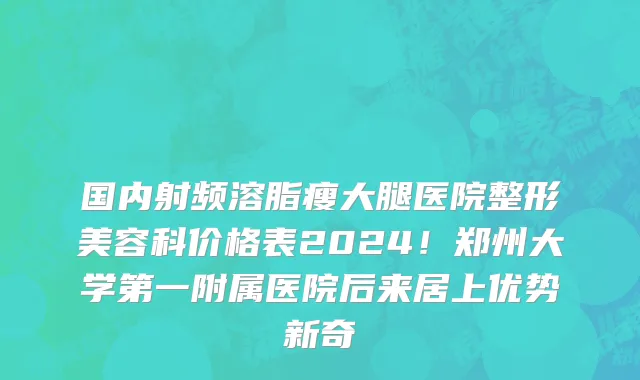 国内射频溶脂瘦大腿医院整形美容科价格表2024!郑州大学第一附属医院后来居上优势新奇