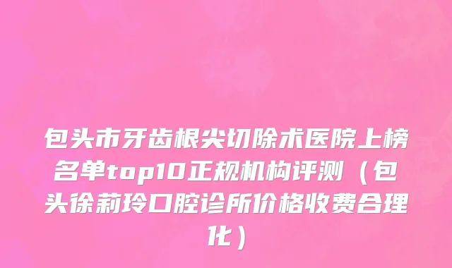 包头市牙齿根尖切除术医院上榜名单top10正规机构评测（包头徐莉玲口腔诊所价格收费合理化）