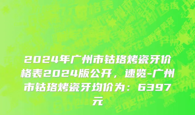 2024年广州市钴珞烤瓷牙价格表2024版公开，速览-广州市钴珞烤瓷牙均价为：6397元