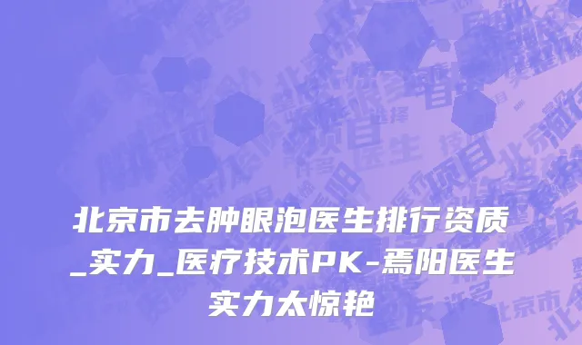 北京市去肿眼泡医生排行资质_实力_医疗技术PK-焉阳医生实力太惊艳