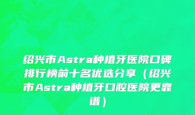 绍兴市Astra种植牙医院口碑排行榜前十名优选分享（绍兴市Astra种植牙口腔医院更靠谱）
