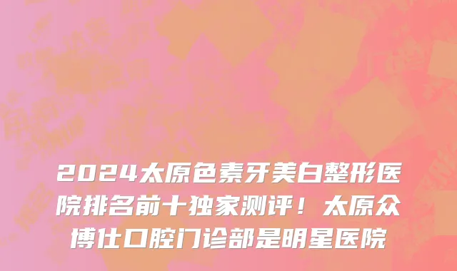 2024太原色素牙美白整形医院排名前十独家测评！太原众博仕口腔门诊部是明星医院