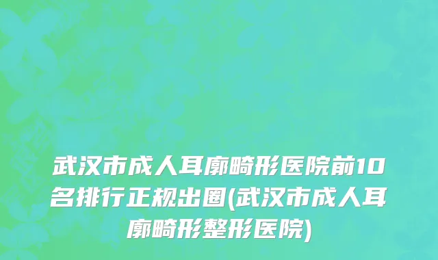 武汉市成人耳廓畸形医院前10名排行正规出圈(武汉市成人耳廓畸形整形医院)