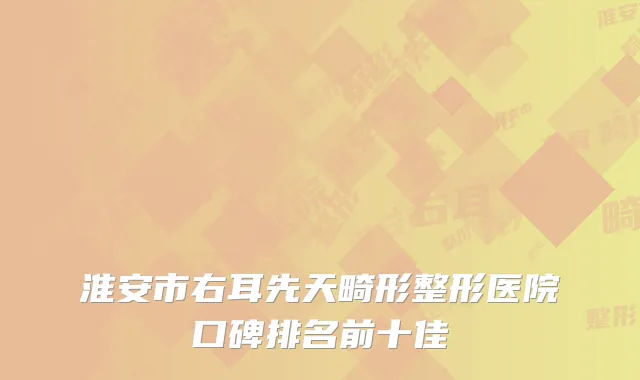 淮安市右耳先天畸形整形医院口碑排名前十佳