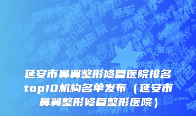延安市鼻翼整形修复医院排名top10机构名单发布（延安市鼻翼整形修复整形医院）