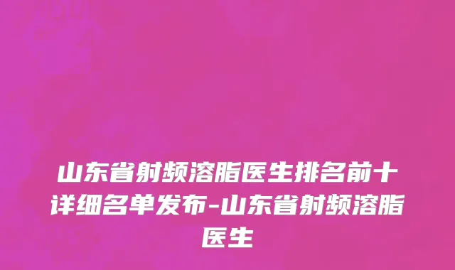 山东省射频溶脂医生排名前十详细名单发布-山东省射频溶脂医生