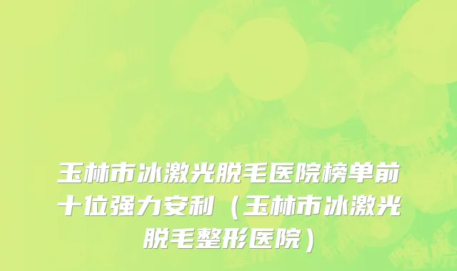 玉林市冰激光脱毛医院榜单前十位强力安利（玉林市冰激光脱毛整形医院）
