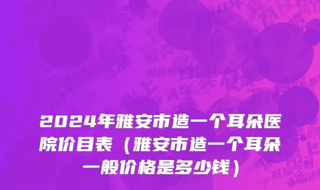 2024年雅安市造一个耳朵医院价目表（雅安市造一个耳朵一般价格是多少钱）