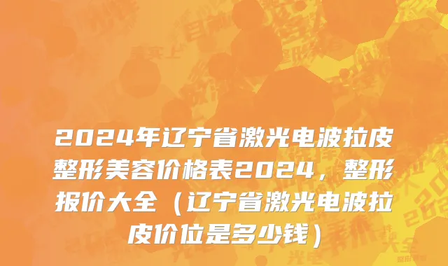 2024年辽宁省激光电波拉皮整形美容价格表2024，整形报价大全（辽宁省激光电波拉皮价位是多少钱）