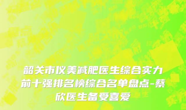 韶关市仪美减肥医生综合实力前十强排名榜综合名单盘点-蔡欣医生备受喜爱