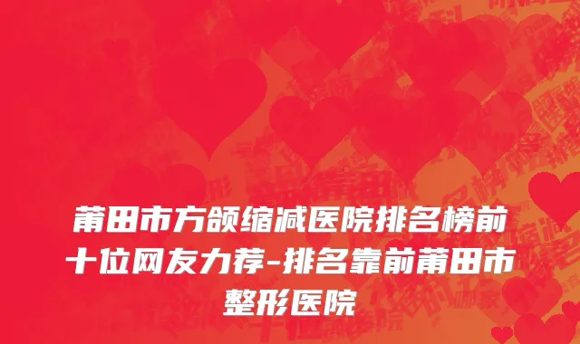 莆田市方颌缩减医院排名榜前十位网友力荐-排名靠前莆田市整形医院