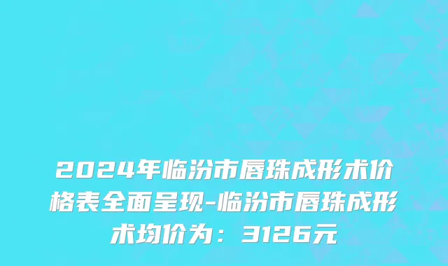 2024年临汾市唇珠成形术价格表全面呈现-临汾市唇珠成形术均价为：3126元