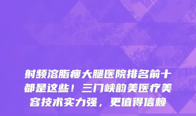 射频溶脂瘦大腿医院排名前十都是这些!三门峡韵美医疗美容技术实力强,更值得信赖