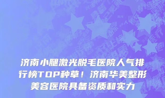 济南小腿激光脱毛医院人气排行榜TOP种草！济南华美整形美容医院具备资质和实力