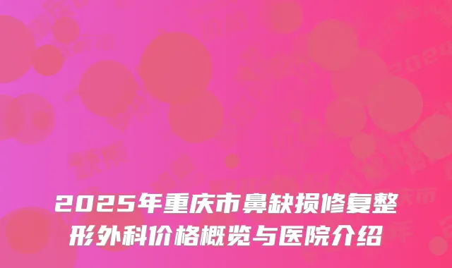2025年重庆市鼻缺损修复整形外科价格概览与医院介绍