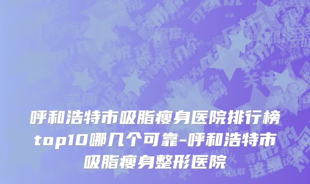 呼和浩特市吸脂瘦身医院排行榜top10哪几个可靠-呼和浩特市吸脂瘦身整形医院
