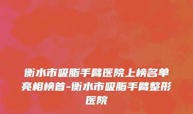 衡水市吸脂手臂医院上榜名单亮相榜首-衡水市吸脂手臂整形医院