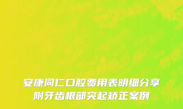 安康同仁口腔费用表明细分享附牙齿根部突起矫正案例