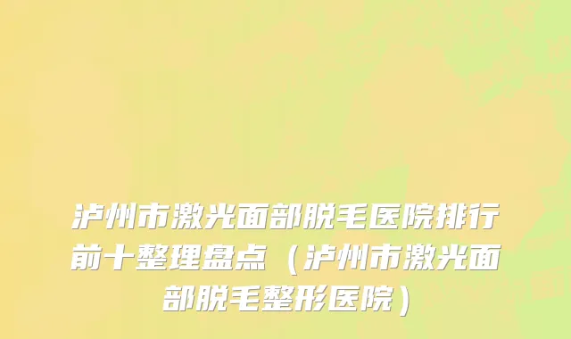 泸州市激光面部脱毛医院排行前十整理盘点（泸州市激光面部脱毛整形医院）