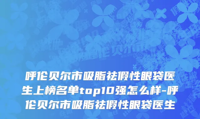 呼伦贝尔市吸脂祛假性眼袋医生上榜名单top10强怎么样-呼伦贝尔市吸脂祛假性眼袋医生