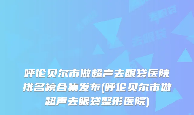 呼伦贝尔市做超声去眼袋医院排名榜合集发布(呼伦贝尔市做超声去眼袋整形医院)