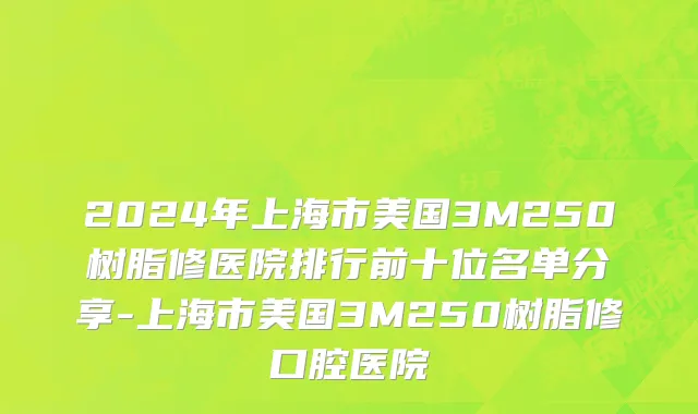 2024年上海市美国3M250树脂修医院排行前十位名单分享-上海市美国3M250树脂修口腔医院