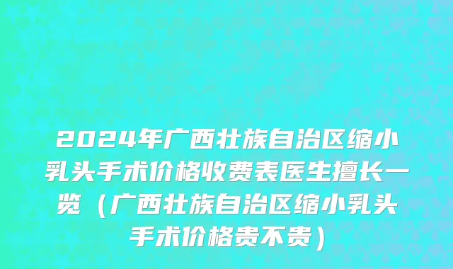 2024年广西壮族自治区缩小乳头手术价格收费表医生擅长一览（广西壮族自治区缩小乳头手术价格贵不贵）