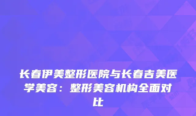 长春伊美整形医院与长春吉美医学美容：整形美容机构全面对比