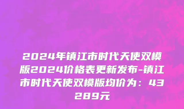 2024年镇江市时代天使双模版2024价格表更新发布-镇江市时代天使双模版均价为：43289元