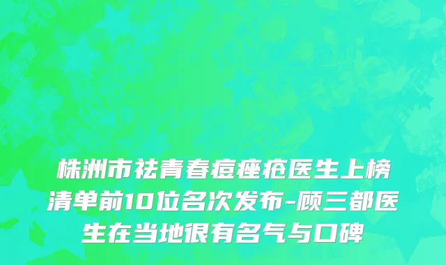 株洲市祛青春痘痤疮医生上榜清单前10位名次发布-顾三都医生在当地很有名气与口碑