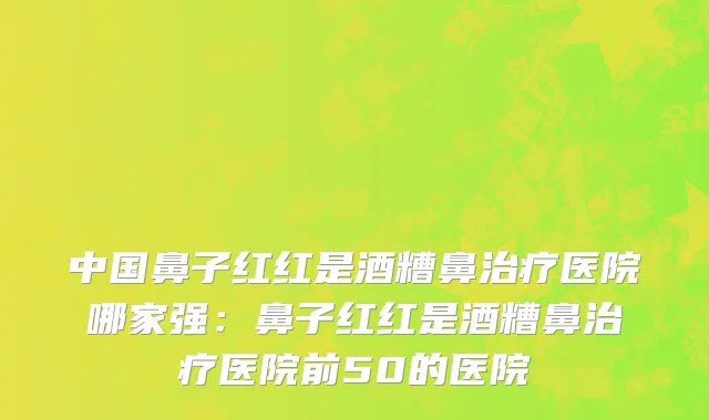 中国鼻子红红是酒糟鼻治疗医院哪家强：鼻子红红是酒糟鼻治疗医院前50的医院