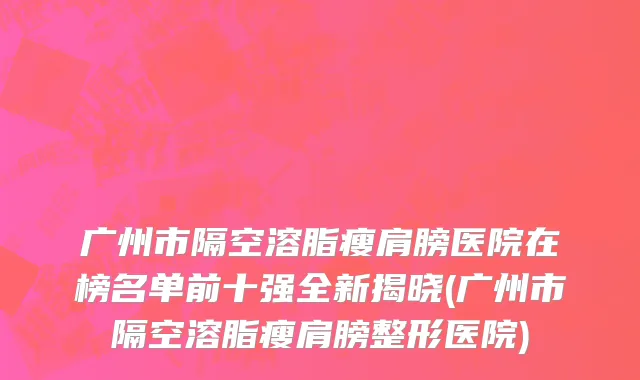 广州市隔空溶脂瘦肩膀医院在榜名单前十强全新揭晓(广州市隔空溶脂瘦肩膀整形医院)