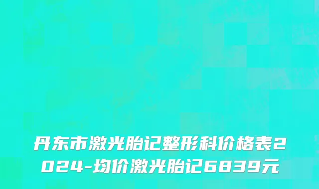 丹东市激光胎记整形科价格表2024-均价激光胎记6839元