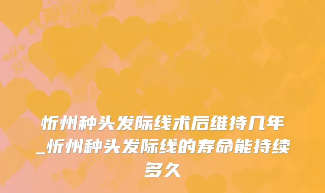 忻州种头发际线术后维持几年_忻州种头发际线的寿命能持续多久