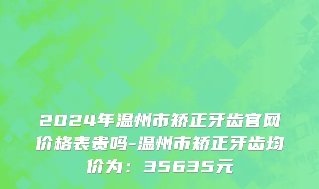 2024年温州市矫正牙齿官网价格表贵吗-温州市矫正牙齿均价为：35635元