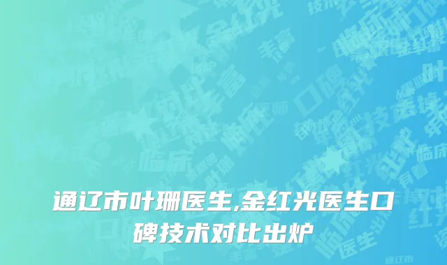 通辽市叶珊医生,金红光医生口碑技术对比出炉