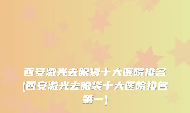 西安激光去眼袋十大医院排名(西安激光去眼袋十大医院排名第一)