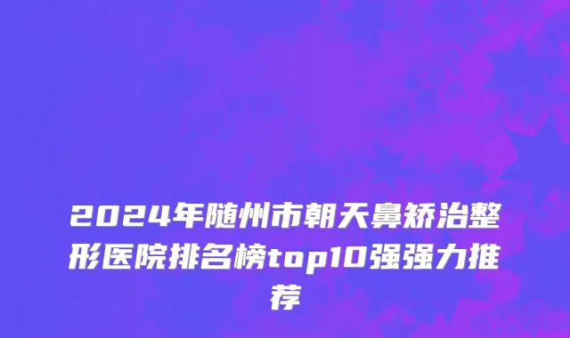 2024年随州市朝天鼻矫治整形医院排名榜top10强强力推荐