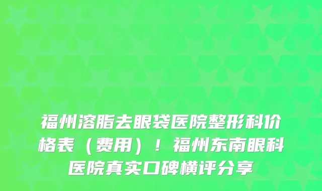 福州溶脂去眼袋医院整形科价格表(费用)!福州东南眼科医院真实口碑横评分享