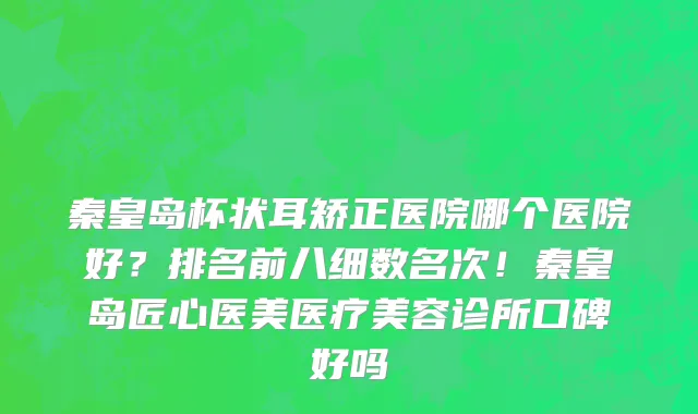 秦皇岛杯状耳矫正医院哪个医院好？排名前八细数名次！秦皇岛匠心医美医疗美容诊所口碑好吗
