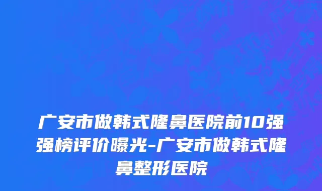 广安市做韩式隆鼻医院前10强强榜评价曝光-广安市做韩式隆鼻整形医院
